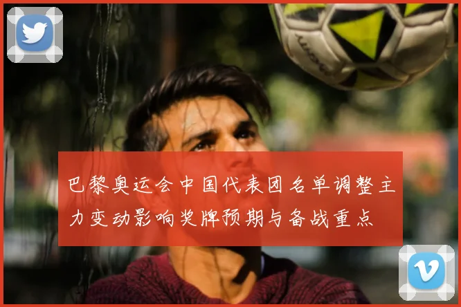 巴黎奥运会中国代表团名单调整主力变动影响奖牌预期与备战重点