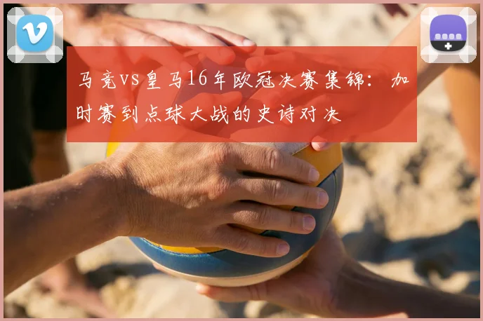 马竞vs皇马16年欧冠决赛集锦：加时赛到点球大战的史诗对决