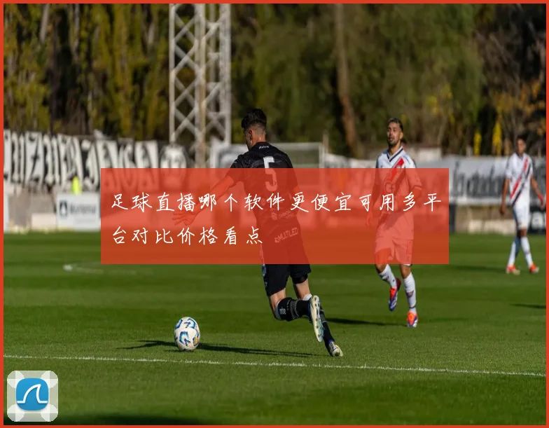 足球直播哪个软件更便宜可用多平台对比价格看点