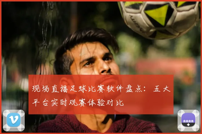 现场直播足球比赛软件盘点：五大平台实时观赛体验对比