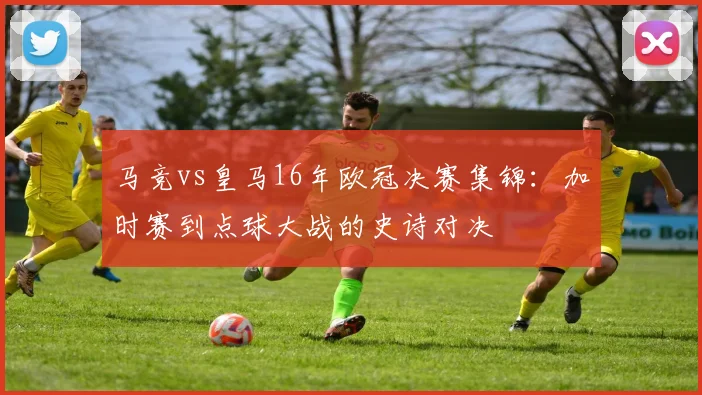 马竞vs皇马16年欧冠决赛集锦：加时赛到点球大战的史诗对决